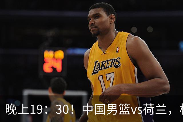 晚上19：30！中国男篮vs荷兰，杨瀚森迎首秀，4人确定核心地位